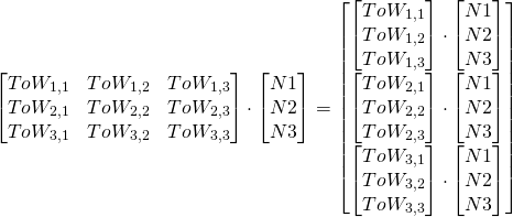 \begin{equation*} \begin{bmatrix} ToW_{1,1} & ToW_{1,2} & ToW_{1,3} \\ ToW_{2,1} & ToW_{2,2} & ToW_{2,3} \\ ToW_{3,1} & ToW_{3,2} & ToW_{3,3} \end{bmatrix} \cdot \begin{bmatrix} N1\\ N2\\ N3 \end{bmatrix}= \begin{bmatrix} \begin{bmatrix} ToW_{1,1} \\ ToW_{1,2} \\ ToW_{1,3} \end{bmatrix}\cdot\begin{bmatrix} N1\\ N2\\ N3 \end{bmatrix} \\ \begin{bmatrix} ToW_{2,1} \\ ToW_{2,2} \\ ToW_{2,3} \end{bmatrix}\cdot\begin{bmatrix} N1\\ N2\\ N3 \end{bmatrix} \\ \begin{bmatrix} ToW_{3,1} \\ ToW_{3,2} \\ ToW_{3,3} \end{bmatrix}\cdot\begin{bmatrix} N1\\ N2\\ N3 \end{bmatrix} \end{bmatrix} \end{equation*}