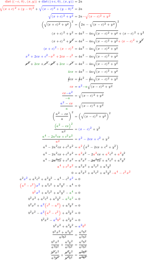 \begin{equation*}  \definecolor{darkgreen}{rgb}{0, 0.5, 0} \tiny \begin{align*} { \color{red} \mathrm{dist}\left(\left(-c,0\right), \left(x,y\right)\right) } +  { \color{blue} \mathrm{dist}\left(\left(+c,0\right), \left(x,y\right)\right) } &= 2a \\ { \color{red} \sqrt{\left(x+c\right)^2 + \left(y-0\right)^2} } + { \color{blue} \sqrt{\left(x-c\right)^2 + \left(y-0\right)^2} } &= 2a \\ { \color{blue} \sqrt{\left(x+c\right)^2 + y^2} } &= 2a { \color{red} - \sqrt{\left(x-c\right)^2 + y^2} } \\ \left( \sqrt{\left(x+c\right)^2 + y^2} \right)^2 &= \left(2a - \sqrt{\left(x-c\right)^2 + y^2} \right)^2 \\ \left(x+c\right)^2 + y^2 &= 4a^2 - 4a\sqrt{\left(x-c\right)^2 + y^2}+\left(x-c\right)^2+y^2\\ \left(x+c\right)^2 + \cancel{y^2} &= 4a^2 - 4a\sqrt{\left(x-c\right)^2 + y^2} {\color{red} + \left(x-c\right)^2}+\cancel{y^2}\\ {\color{blue}\left(x+c\right)^2}  {\color{red} - \left(x-c\right)^2} &= 4a^2 - 4a\sqrt{\left(x-c\right)^2 + y^2}\\ {\color{blue} x^2+2cx+c^2}  {\color{red} -x^2 +2cx -c^2} &= 4a^2 - 4a\sqrt{\left(x-c\right)^2 + y^2}\\ { \cancel{x^2} +{\color{darkgreen}2cx} +\cancel{c^2}}  { -\cancel{x^2} +{\color{darkgreen}2cx} -\cancel{c^2}} &= 4a^2 - 4a\sqrt{\left(x-c\right)^2 + y^2}\\ {\color{darkgreen}4cx} &= 4a^2 - 4a\sqrt{\left(x-c\right)^2 + y^2} \\ \cancel{4}cx &= \cancel{4}a^2 - \cancel{4}a\sqrt{\left(x-c\right)^2 + y^2} \\ {\color{red}cx} &= {\color{blue}a^2} {\color{darkgreen}- a}\sqrt{\left(x-c\right)^2 + y^2} \\ \frac{{\color{red}cx}{\color{blue}-a^2}}{\color{darkgreen} -a} &=\sqrt{\left(x-c\right)^2 + y^2} \\ \frac{{\color{blue}a^2}-{\color{red}cx}}{{\color{darkgreen} a}} &=\sqrt{\left(x-c\right)^2 + y^2} \\ \left(\frac{a^2-cx}{a}\right)^2 &=\left(\sqrt{\left(x-c\right)^2 + y^2}\right)^2 \\ \frac{{\color{darkgreen}\left(a^2-cx\right)^2 }}{a^2} &={\color{blue}\left(x-c\right)^2} + y^2 \\ \frac{\color{darkgreen}a^4-2a^2 cx+c^2 x^2 }{\color{red}a^2} &= {\color{blue} x^2-2cx +c^2}+y^2 \\ a^4-2a^2 cx+c^2 x^2  &= {\color{red}a^2}\left(x^2-2cx +c^2 +y^2 \right) \\ a^4-2a^2 cx+c^2 x^2  &= {\color{red}a^2}x^2- 2{\color{red}a^2}cx + {\color{red}a^2} c^2 +{\color{red}a^2} y^2  \\ a^4-\cancel{2a^2 cx}+c^2 x^2  &= {a^2}x^2-\cancel{ 2{a^2}cx} + {a^2} c^2 +{a^2} y^2  \\ {\color{red} a^4 +c^2 x^2 } &= {a^2}x^2 + {a^2} c^2 +{a^2} y^2 \\ 0 &= {a^2}x^2 + {a^2} c^2 +{a^2} y^2 {\color{red} -a^4 -c^2 x^2 }\\ {a^2} {\color{blue}x^2} + {a^2} c^2 +{a^2} y^2 -a^4 -c^2 {\color{blue}x^2} &= 0 \\  {\color{red} \left(a^2 -c^2\right)}{\color{blue}x^2} + {a^2} c^2 +{a^2} y^2 -a^4 &= 0 \\ %letting b^2=a^2-c^2 %or equivalentely c^2=a^2-b^2 {\color{red} b^2}{\color{blue}x^2}  + {a^2} c^2 +{a^2} y^2 - {\color{darkgreen} a^4} &= 0 \\ %knowing that a^2c^2 - a^2 = a^2(c^2-a^2) b^2 x^2  + {a^2} c^2 +{a^2} y^2 - {\color{darkgreen}a^2 a^2} &= 0 \\ b^2 x^2  + {\color{blue}{a^2}} {\color{red} \left(c^2-a^2\right)} +{a^2} y^2 &= 0 \\ % flipping the sign of the red part inside out % +a^2(c^2-a^2)=-a^2(a^2-c^2) b^2 x^2  - {\color{blue}{a^2}} {\color{red}\left( a^2 - c^2\right)} +{a^2} y^2 &= 0 \\ b^2 x^2  - {\color{blue}{a^2}}{\color{red}b^2} +{a^2} y^2 &= 0 \\ b^2 x^2 +{a^2} y^2 &= {\color{blue}{a^2}}{\color{red}b^2} \\ %dividing by a^2 b^2 \frac{b^2 x^2 +{a^2} y^2}{a^2 b^2} &= \frac{a^2 b^2}{a^2 b^2} \\ %dividing by a^2 b^2 \frac{b^2 x^2}{a^2 b^2} +\frac{a^2 y^2}{a^2 b^2} &= \frac{a^2 b^2}{a^2 b^2} \\ \frac{\cancel{b^2} x^2}{a^2 \cancel{b^2}} +\frac{\cancel{a^2} y^2}{\cancel{a^2} b^2} &= \frac{\cancel{a^2 b^2}}{\cancel{a^2 b^2}} \end{align*} \end{equation*}