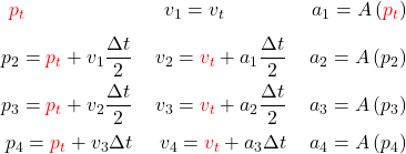 \begin{equation*}  \begin{align} % k1 {\color{red}p_{t}}   \phantom{ = p_{t} + v_1 \frac{\Delta t}{2}}   & \; & v_1 = v_{t}   \phantom{+ a_1 \frac{\Delta t}{2}}   & \; & a_1 = A\left({\color{red}p_{t}}\right)   \\ % k2 p_2 = {\color{red}p_{t}} + v_1 \frac{\Delta t}{2}   & \; & v_2 = {\color{red}v_{t}} + a_1 \frac{\Delta t}{2}   & \; & a_2 = A\left(p_2\right)   \\ % k3 p_3 = {\color{red}p_{t}} + v_2 \frac{\Delta t}{2}   & \; & v_3 = {\color{red}v_{t}} + a_2 \frac{\Delta t}{2}   & \; & a_3 = A\left(p_3\right)   \\ % k4 p_4 = {\color{red}p_{t}} + v_3 {\Delta t}   & \; & v_4 = {\color{red}v_{t}} + a_3 {\Delta t}   & \; & a_4 = A\left(p_4\right)   \\ \end{align} \end{equation*}