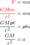 \begin{equation*}  \begin{align*} {\color{red}F} &= m a \\ {\color{red}\frac{G M m}{r^2}} &= m a \\ \frac{G M \cancel{m}}{r^2} &= \cancel{m} a \\ \frac{G M }{r^2} &= a \end{align*} \end{equation*}