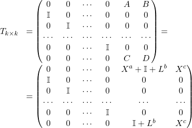 Rendered by QuickLaTeX.com \begin{equation*} \begin{array}{cl} T_{k\times k} &= \begin{pmatrix} 0 & 0 & \cdots & 0 & A & B \\ \mathbb{I} & 0 & \cdots & 0 & 0 & 0 \\ 0 & \mathbb{I} & \cdots & 0 & 0 & 0 \\ \cdots & \cdots & \cdots & \cdots & \cdots & \cdots \\ 0 & 0 & \cdots & \mathbb{I} & 0 & 0 \\ 0 & 0 & \cdots & 0 & C & D \end{pmatrix} =\\ &= \begin{pmatrix} 0 & 0 & \cdots & 0 & X^a + \mathbb{I} + L^b & X^c \\ \mathbb{I} & 0 & \cdots & 0 & 0 & 0 \\ 0 & \mathbb{I} & \cdots & 0 & 0 & 0 \\ \cdots & \cdots & \cdots & \cdots & \cdots & \cdots \\ 0 & 0 & \cdots & \mathbb{I} & 0 & 0 \\ 0 & 0 & \cdots & 0 & \mathbb{I} + L^b & X^c \end{pmatrix} \end{equation*}